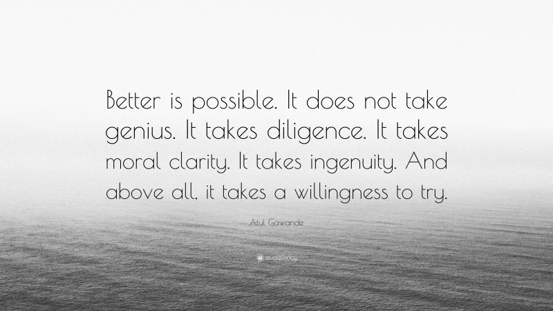 Atul Gawande Quote: “Better is possible. It does not take genius. It takes diligence. It takes moral clarity. It takes ingenuity. And above all, it takes a willingness to try.”