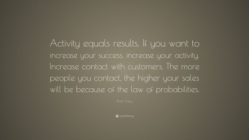Brian Tracy Quote: “Activity equals results. If you want to increase your success, increase your activity. Increase contact with customers. The more people you contact, the higher your sales will be because of the law of probabilities.”