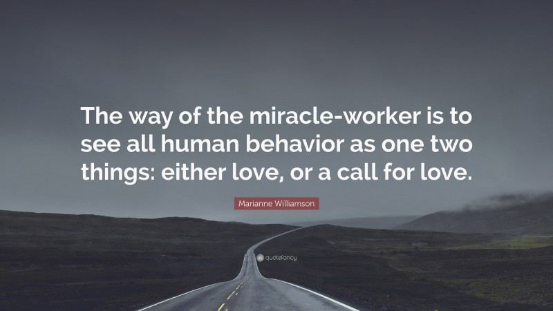 Marianne Williamson Quote: “The way of the miracle-worker is to see all human behavior as one two things: either love, or a call for love.”