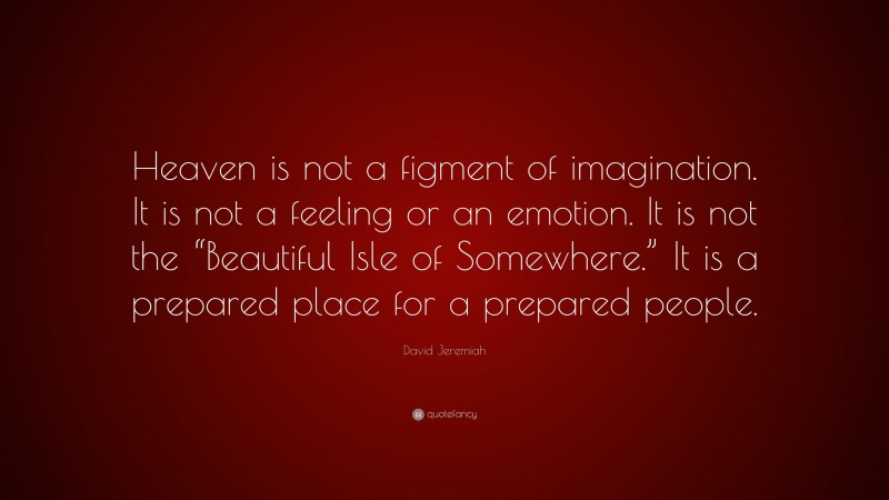 David Jeremiah Quote: “Heaven is not a figment of imagination. It is not a feeling or an emotion. It is not the “Beautiful Isle of Somewhere.” It is a prepared place for a prepared people.”