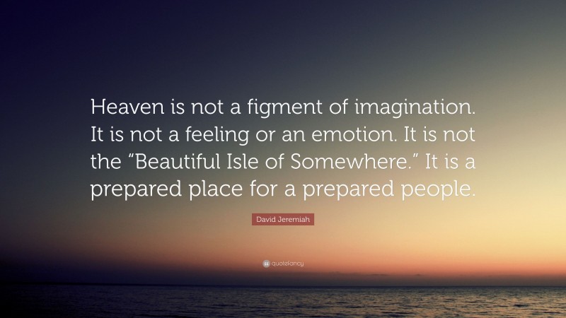 David Jeremiah Quote: “Heaven is not a figment of imagination. It is not a feeling or an emotion. It is not the “Beautiful Isle of Somewhere.” It is a prepared place for a prepared people.”