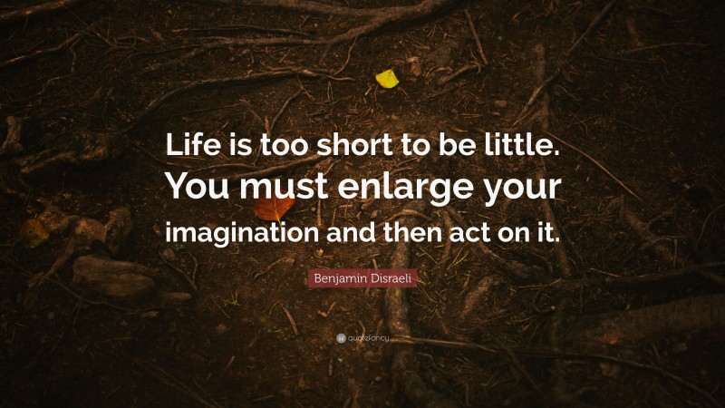 Benjamin Disraeli Quote: “Life is too short to be little. You must enlarge your imagination and then act on it.”