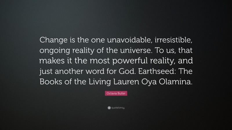 Octavia Butler Quote: “Change is the one unavoidable, irresistible, ongoing reality of the universe. To us, that makes it the most powerful reality, and just another word for God. Earthseed: The Books of the Living Lauren Oya Olamina.”