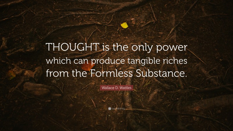 Wallace D. Wattles Quote: “THOUGHT is the only power which can produce tangible riches from the Formless Substance.”