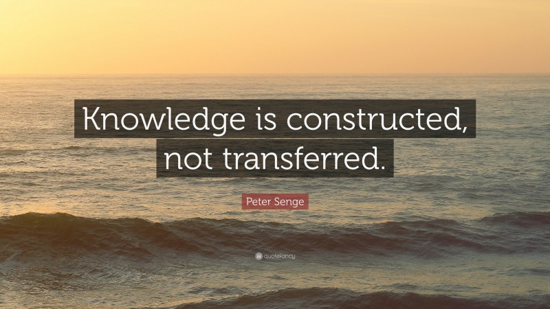 Peter Senge Quote: “Knowledge is constructed, not transferred.”