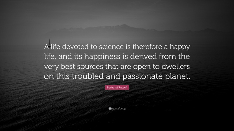 Bertrand Russell Quote: “A life devoted to science is therefore a happy life, and its happiness is derived from the very best sources that are open to dwellers on this troubled and passionate planet.”