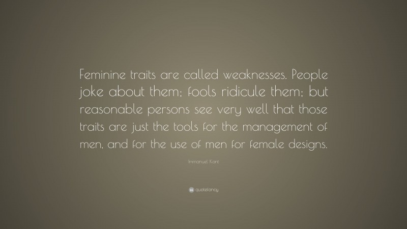 Immanuel Kant Quote: “Feminine traits are called weaknesses. People joke about them; fools ridicule them; but reasonable persons see very well that those traits are just the tools for the management of men, and for the use of men for female designs.”