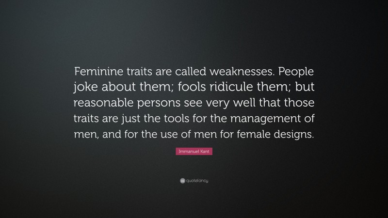 Immanuel Kant Quote: “Feminine traits are called weaknesses. People joke about them; fools ridicule them; but reasonable persons see very well that those traits are just the tools for the management of men, and for the use of men for female designs.”