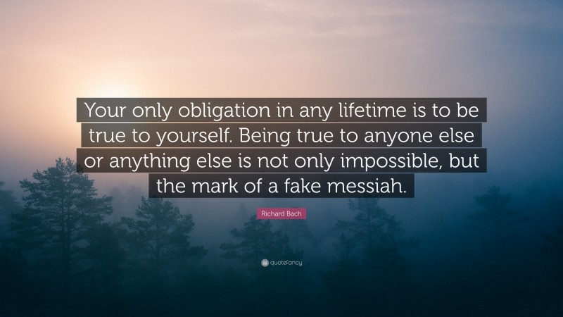 Richard Bach Quote: “Your only obligation in any lifetime is to be true to yourself. Being true to anyone else or anything else is not only impossible, but the mark of a fake messiah.”