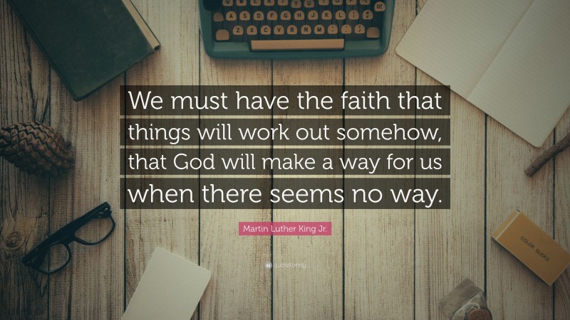 Martin Luther King Jr. Quote: “We must have the faith that things will work out somehow, that God will make a way for us when there seems no way.”