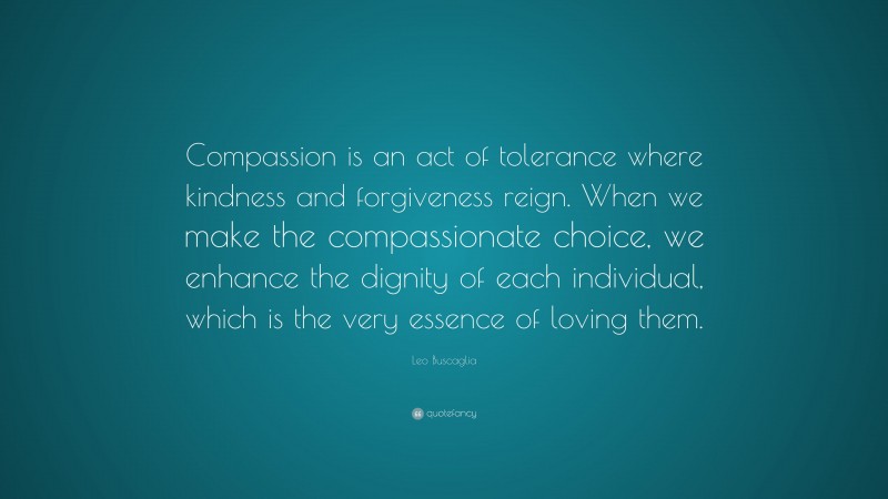 Leo Buscaglia Quote: “Compassion is an act of tolerance where kindness and forgiveness reign. When we make the compassionate choice, we enhance the dignity of each individual, which is the very essence of loving them.”