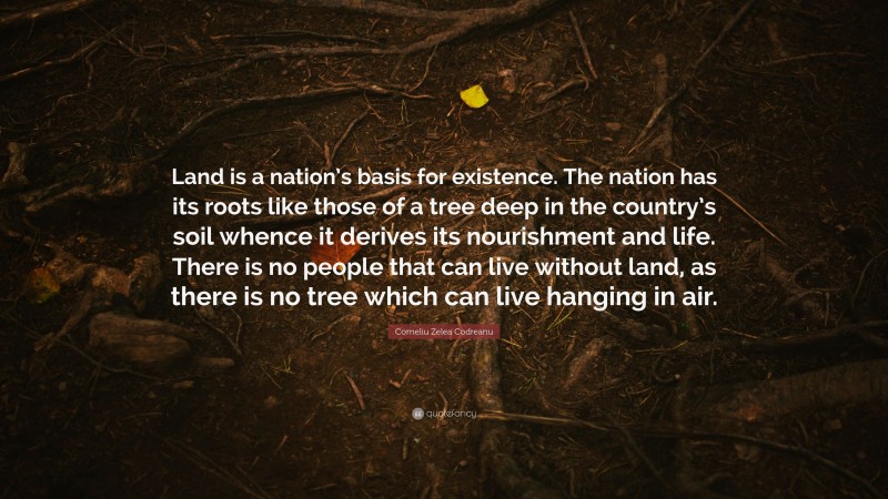 Corneliu Zelea Codreanu Quote: “Land is a nation’s basis for existence. The nation has its roots like those of a tree deep in the country’s soil whence it derives its nourishment and life. There is no people that can live without land, as there is no tree which can live hanging in air.”