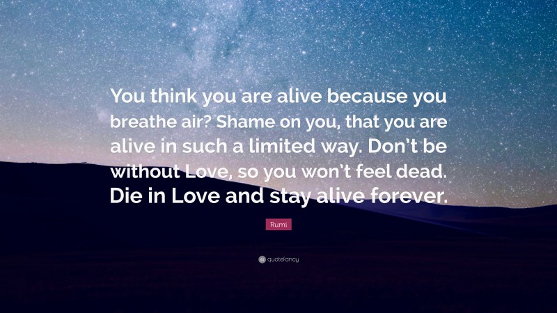 Rumi Quote: “You think you are alive because you breathe air? Shame on you, that you are alive in such a limited way. Don’t be without Love, so you won’t feel dead. Die in Love and stay alive forever.”