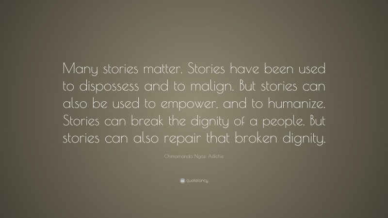 Chimamanda Ngozi Adichie Quote: “Many stories matter. Stories have been used to dispossess and to malign. But stories can also be used to empower, and to humanize. Stories can break the dignity of a people. But stories can also repair that broken dignity.”