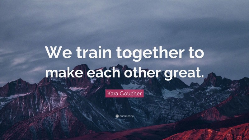 Kara Goucher Quote: “We train together to make each other great.”