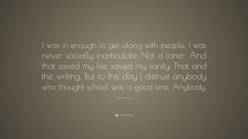 Stephen King Quote: “I was in enough to get along with people. I was never socially inarticulate. Not a loner. And that saved my life, saved my sanity. That and the writing. But to this day I distrust anybody who thought school was a good time. Anybody.”