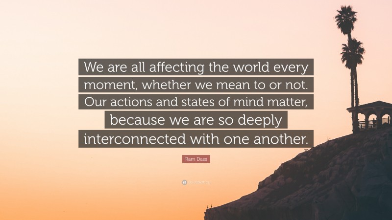 Ram Dass Quote: “We are all affecting the world every moment, whether we mean to or not. Our actions and states of mind matter, because we are so deeply interconnected with one another.”
