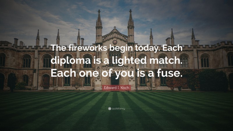 Edward I. Koch Quote: “The fireworks begin today. Each diploma is a lighted match. Each one of you is a fuse.”