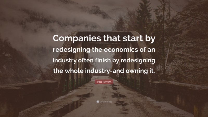 Tim Ferriss Quote: “Companies that start by redesigning the economics of an industry often finish by redesigning the whole industry-and owning it.”