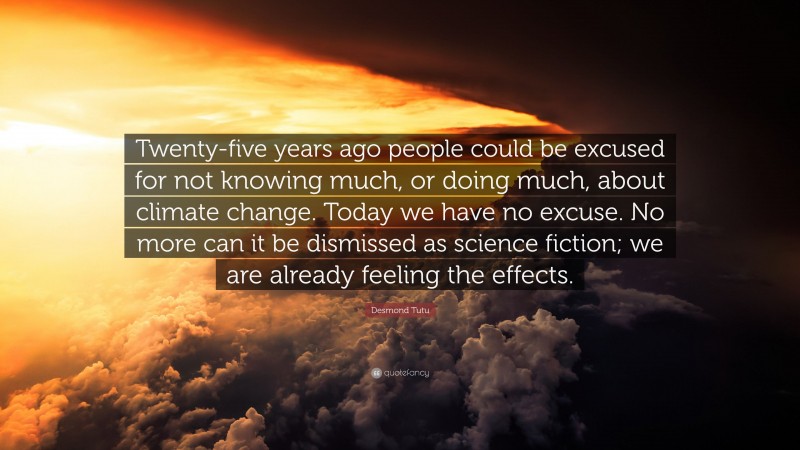 Desmond Tutu Quote: “Twenty-five years ago people could be excused for not knowing much, or doing much, about climate change. Today we have no excuse. No more can it be dismissed as science fiction; we are already feeling the effects.”