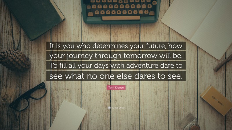 Tom Krause Quote: “It is you who determines your future, how your journey through tomorrow will be. To fill all your days with adventure dare to see what no one else dares to see.”