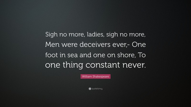 William Shakespeare Quote: “Sigh no more, ladies, sigh no more, Men were deceivers ever,- One foot in sea and one on shore, To one thing constant never.”