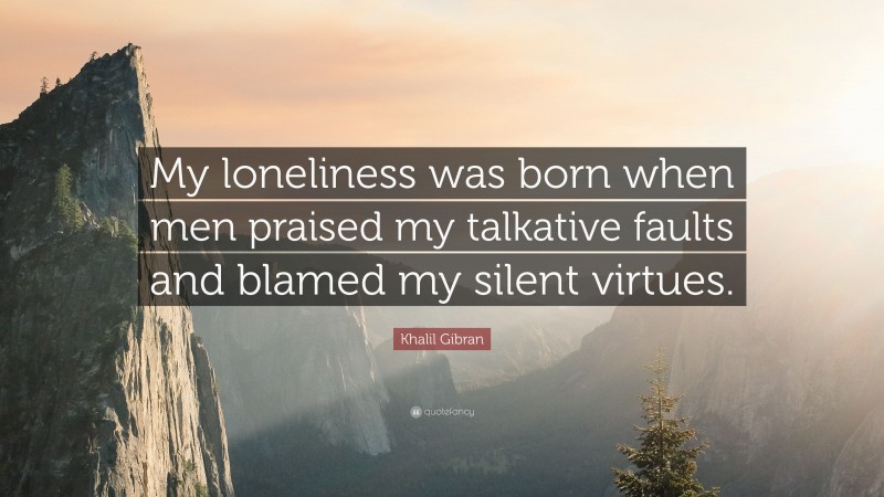 Khalil Gibran Quote: “My loneliness was born when men praised my talkative faults and blamed my silent virtues.”
