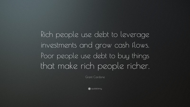 Grant Cardone Quote: “Rich people use debt to leverage investments and grow cash flows. Poor people use debt to buy things that make rich people richer.”