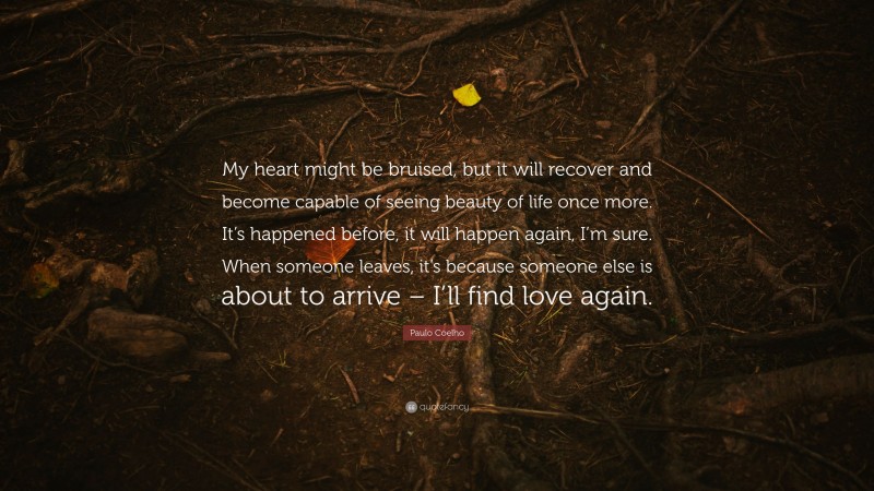 Paulo Coelho Quote: “My heart might be bruised, but it will recover and become capable of seeing beauty of life once more. It’s happened before, it will happen again, I’m sure. When someone leaves, it’s because someone else is about to arrive – I’ll find love again.”