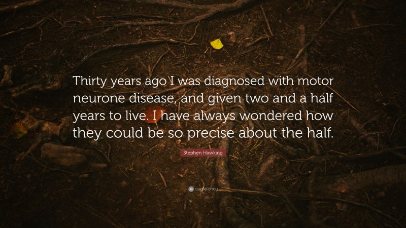 Stephen Hawking Quote: “Thirty years ago I was diagnosed with motor neurone disease, and given two and a half years to live. I have always wondered how they could be so precise about the half.”