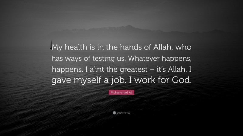 Muhammad Ali Quote: “My health is in the hands of Allah, who has ways of testing us. Whatever happens, happens. I a’int the greatest – it’s Allah. I gave myself a job. I work for God.”