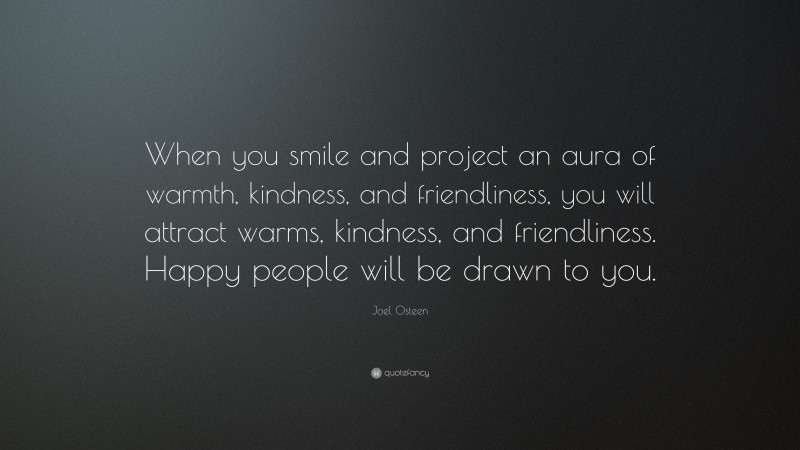 Joel Osteen Quote: “When you smile and project an aura of warmth, kindness, and friendliness, you will attract warms, kindness, and friendliness. Happy people will be drawn to you.”