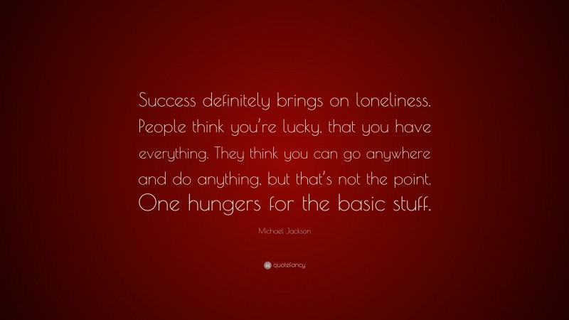 Michael Jackson Quote: “Success definitely brings on loneliness. People think you’re lucky, that you have everything. They think you can go anywhere and do anything, but that’s not the point. One hungers for the basic stuff.”