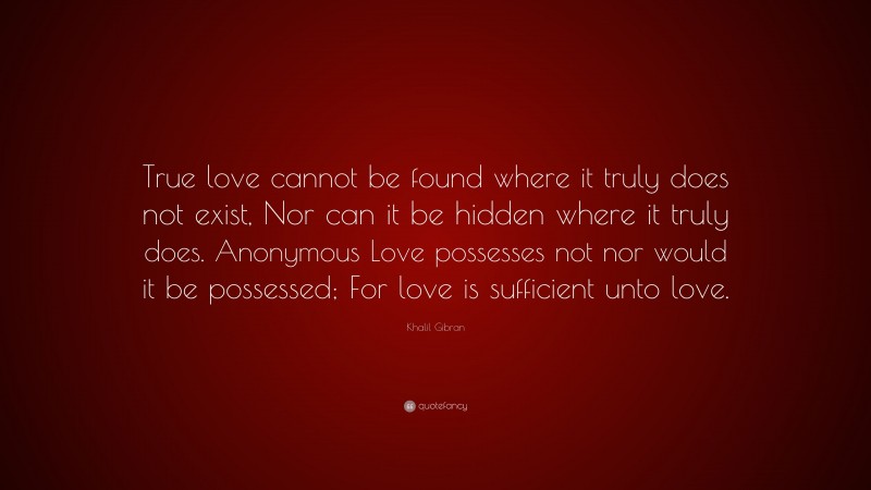 Khalil Gibran Quote: “True love cannot be found where it truly does not exist, Nor can it be hidden where it truly does. Anonymous Love possesses not nor would it be possessed; For love is sufficient unto love.”