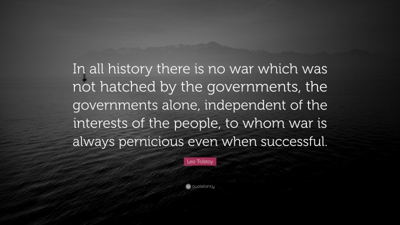 Leo Tolstoy Quote: “In all history there is no war which was not hatched by the governments, the governments alone, independent of the interests of the people, to whom war is always pernicious even when successful.”