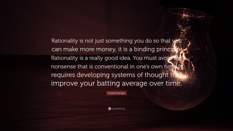 Charlie Munger Quote: “Rationality is not just something you do so that you can make more money, it is a binding principle. Rationality is a really good idea. You must avoid the nonsense that is conventional in one’s own time. It requires developing systems of thought that improve your batting average over time.”