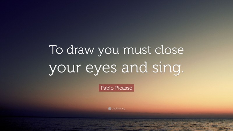 Pablo Picasso Quote: “To draw you must close your eyes and sing.”