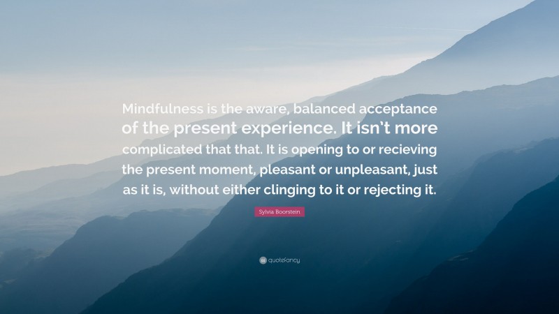Sylvia Boorstein Quote: “Mindfulness is the aware, balanced acceptance of the present experience. It isn’t more complicated that that. It is opening to or recieving the present moment, pleasant or unpleasant, just as it is, without either clinging to it or rejecting it.”