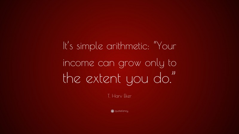 T. Harv Eker Quote: “It’s simple arithmetic: “Your income can grow only to the extent you do.””