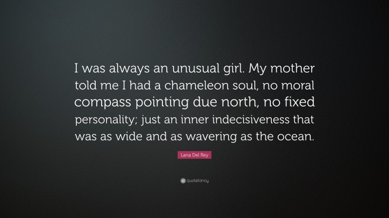Lana Del Rey Quote: “I was always an unusual girl. My mother told me I had a chameleon soul, no moral compass pointing due north, no fixed personality; just an inner indecisiveness that was as wide and as wavering as the ocean.”