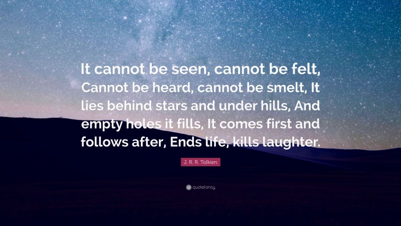 J. R. R. Tolkien Quote: “It cannot be seen, cannot be felt, Cannot be heard, cannot be smelt, It lies behind stars and under hills, And empty holes it fills, It comes first and follows after, Ends life, kills laughter.”