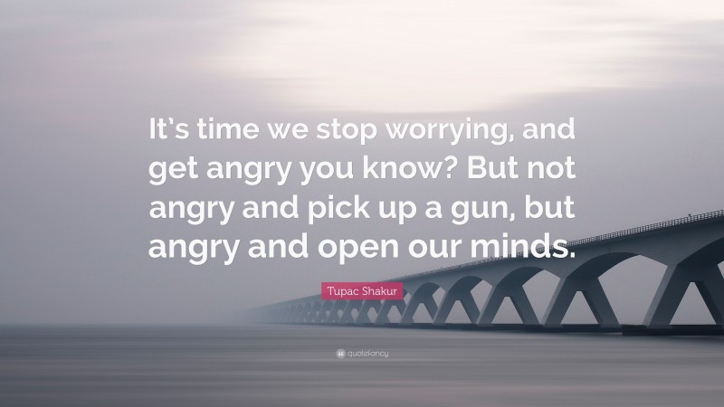 Tupac Shakur Quote: “It’s time we stop worrying, and get angry you know? But not angry and pick up a gun, but angry and open our minds.”