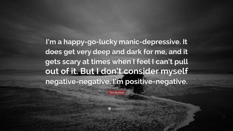 Tim Burton Quote: “I’m a happy-go-lucky manic-depressive. It does get very deep and dark for me, and it gets scary at times when I feel I can’t pull out of it. But I don’t consider myself negative-negative. I’m positive-negative.”
