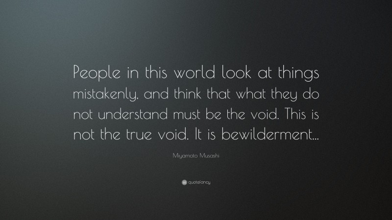 Miyamoto Musashi Quote: “People in this world look at things mistakenly, and think that what they do not understand must be the void. This is not the true void. It is bewilderment...”