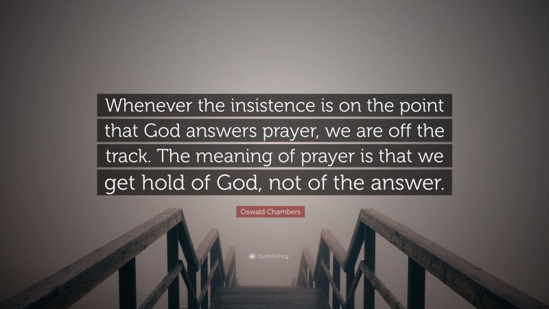 Oswald Chambers Quote: “Whenever the insistence is on the point that God answers prayer, we are off the track. The meaning of prayer is that we get hold of God, not of the answer.”