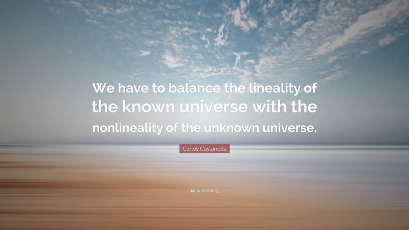 Carlos Castaneda Quote: “We have to balance the lineality of the known universe with the nonlineality of the unknown universe.”