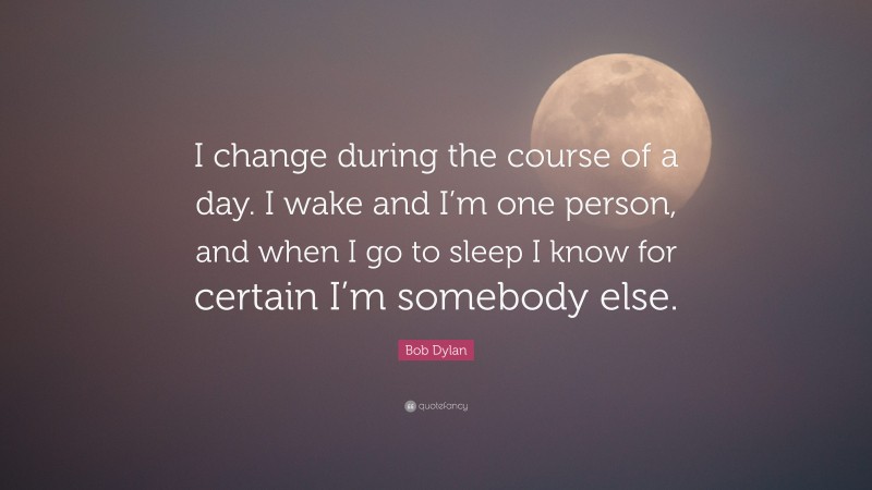 Bob Dylan Quote: “I change during the course of a day. I wake and I’m one person, and when I go to sleep I know for certain I’m somebody else.”