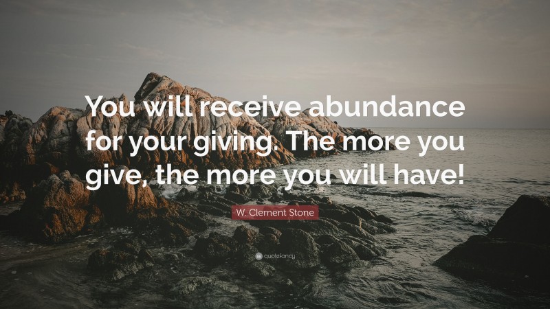 W. Clement Stone Quote: “You will receive abundance for your giving. The more you give, the more you will have!”