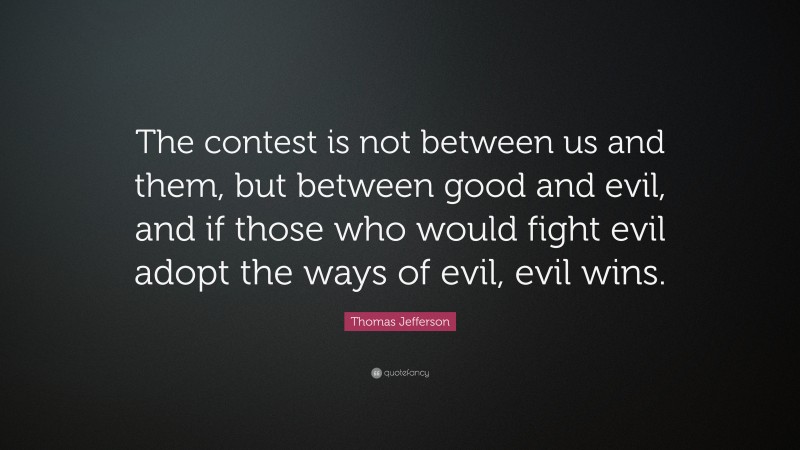 Thomas Jefferson Quote: “The contest is not between us and them, but between good and evil, and if those who would fight evil adopt the ways of evil, evil wins.”