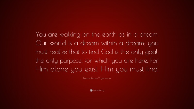 Paramahansa Yogananda Quote: “You are walking on the earth as in a dream. Our world is a dream within a dream; you must realize that to find God is the only goal, the only purpose, for which you are here. For Him alone you exist. Him you must find.”